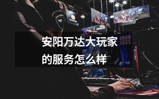 安阳万达大玩家的服务怎么样-第1张-游戏信息-龙启网