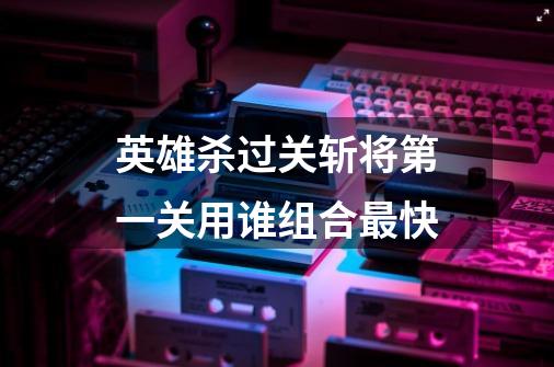英雄杀过关斩将第一关用谁组合最快-第1张-游戏信息-龙启网