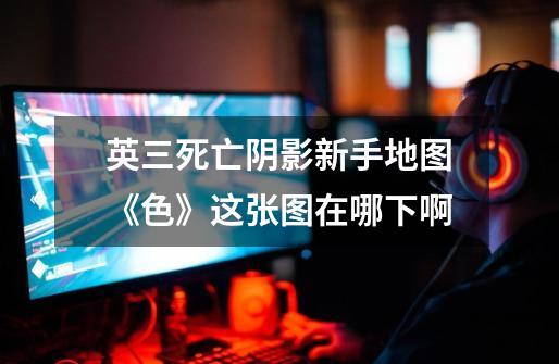 英三死亡阴影新手地图《色》这张图在哪下啊-第1张-游戏信息-龙启网
