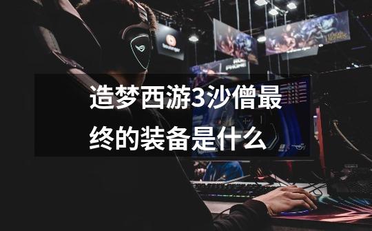 造梦西游3沙僧最终的装备是什么-第1张-游戏信息-龙启网