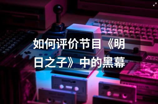如何评价节目《明日之子》中的黑幕-第1张-游戏信息-龙启网