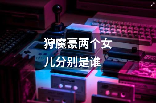 狩魔豪两个女儿分别是谁-第1张-游戏信息-龙启网