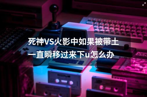 死神VS火影中如果被带土一直瞬移过来下u怎么办-第1张-游戏信息-龙启网