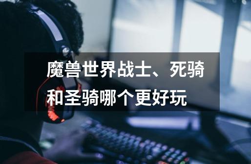 魔兽世界战士、死骑和圣骑哪个更好玩-第1张-游戏信息-龙启网