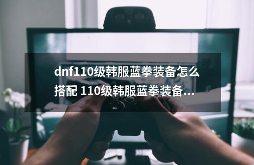 dnf110级韩服蓝拳装备怎么搭配 110级韩服蓝拳装备推荐-第1张-游戏信息-龙启网