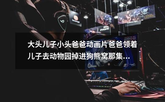大头儿子小头爸爸动画片爸爸领着儿子去动物园掉进狗熊窝那集是哪集-第1张-游戏信息-龙启网