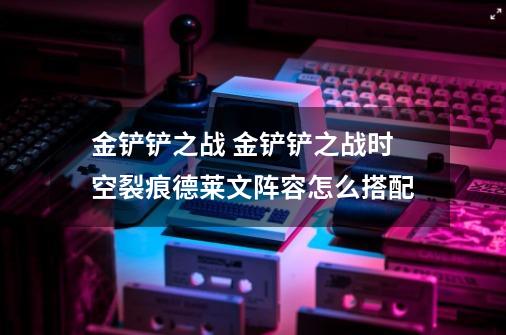 金铲铲之战 金铲铲之战时空裂痕德莱文阵容怎么搭配-第1张-游戏信息-龙启网
