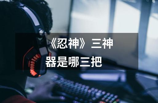 《忍神》三神器是哪三把-第1张-游戏信息-龙启网