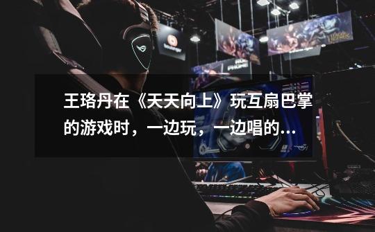 王珞丹在《天天向上》玩互扇巴掌的游戏时，一边玩，一边唱的歌叫什么名字-第1张-游戏信息-龙启网