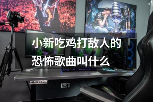小新吃鸡打敌人的恐怖歌曲叫什么-第1张-游戏信息-龙启网