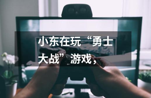 小东在玩“勇士大战”游戏，-第1张-游戏信息-龙启网