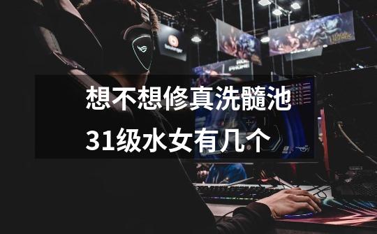 想不想修真洗髓池31级水女有几个-第1张-游戏信息-龙启网