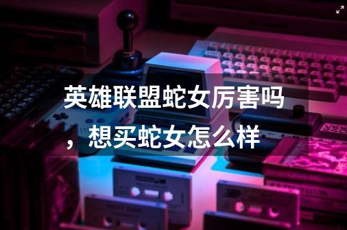 英雄联盟蛇女厉害吗,想买蛇女怎么样-第1张-游戏信息-龙启网
