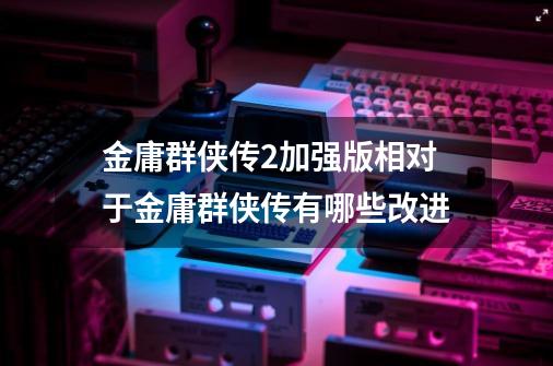 金庸群侠传2加强版相对于金庸群侠传有哪些改进-第1张-游戏信息-龙启网