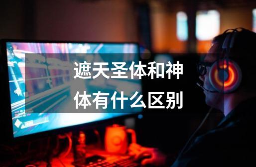 遮天圣体和神体有什么区别-第1张-游戏信息-龙启网