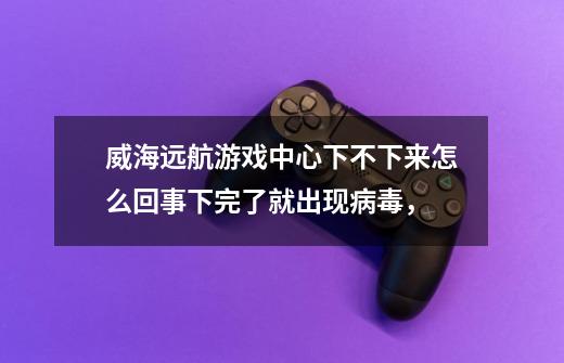威海远航游戏中心下不下来怎么回事下完了就出现病毒，-第1张-游戏信息-龙启网