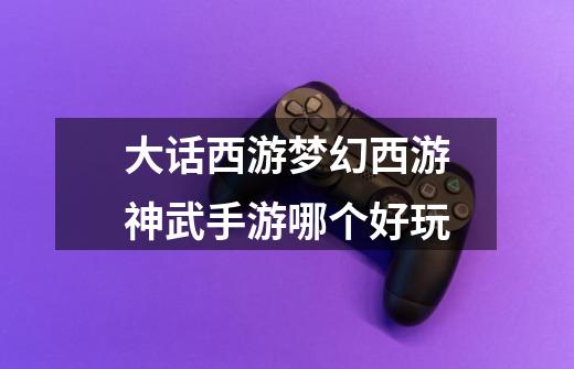 大话西游梦幻西游神武手游哪个好玩-第1张-游戏信息-龙启网
