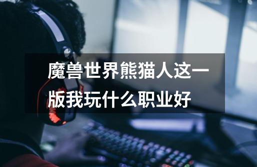 魔兽世界熊猫人这一版我玩什么职业好-第1张-游戏信息-龙启网