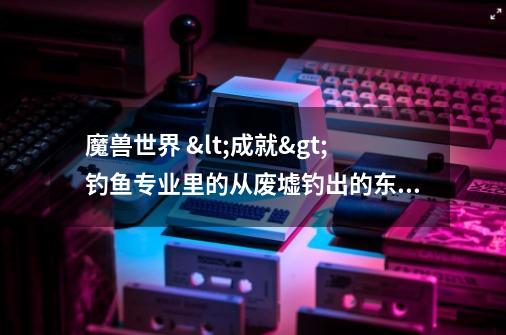 魔兽世界 <成就>钓鱼专业里的从废墟钓出的东西 的地方在哪啊-第1张-游戏信息-龙启网