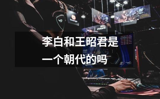 李白和王昭君是一个朝代的吗-第1张-游戏信息-龙启网