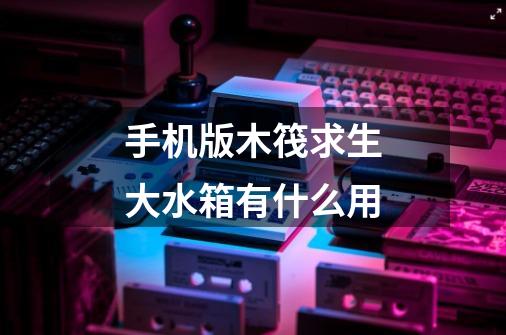 手机版木筏求生大水箱有什么用-第1张-游戏信息-龙启网