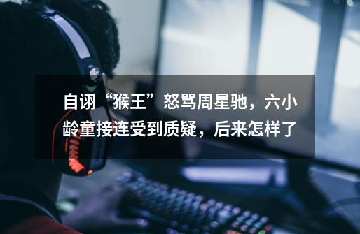 自诩“猴王”怒骂周星驰,六小龄童接连受到质疑,后来怎样了-第1张-游戏信息-龙启网