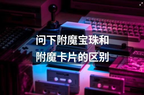 问下附魔宝珠和附魔卡片的区别-第1张-游戏信息-龙启网