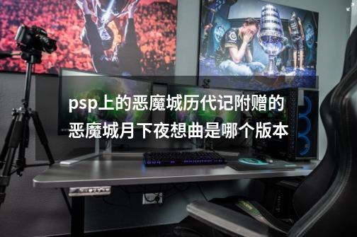 psp上的恶魔城历代记附赠的恶魔城月下夜想曲是哪个版本-第1张-游戏信息-龙启网
