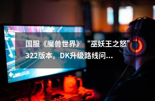 国服《魔兽世界》“巫妖王之怒”3.2.2版本。DK升级路线问题(FB,PVP,专业,装备掉落,天赋,)-第1张-游戏信息-龙启网