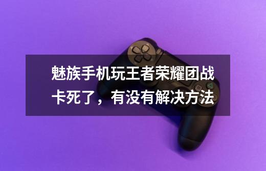 魅族手机玩王者荣耀团战卡死了,有没有解决方法-第1张-游戏信息-龙启网