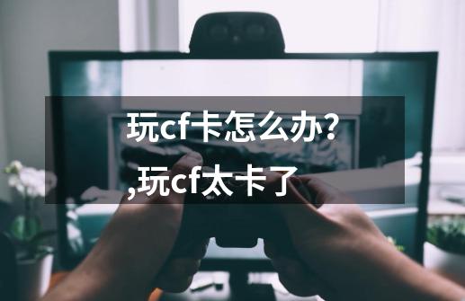 玩cf卡怎么办?,玩cf太卡了-第1张-游戏信息-龙启网