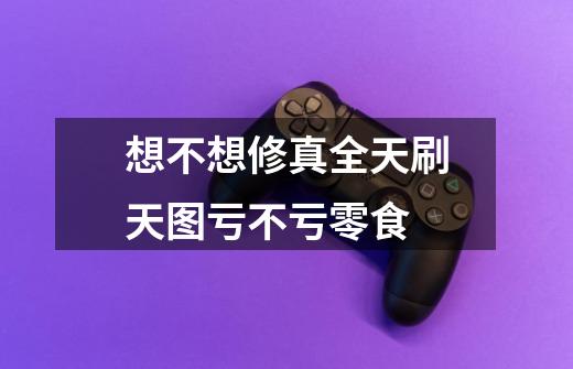想不想修真全天刷天图亏不亏零食-第1张-游戏信息-龙启网