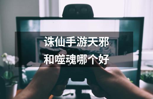 诛仙手游天邪和噬魂哪个好-第1张-游戏信息-龙启网