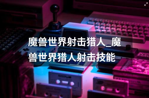 魔兽世界射击猎人_魔兽世界猎人射击技能-第1张-游戏信息-龙启网