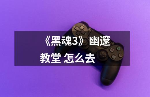 《黑魂3》幽邃教堂 怎么去-第1张-游戏信息-龙启网
