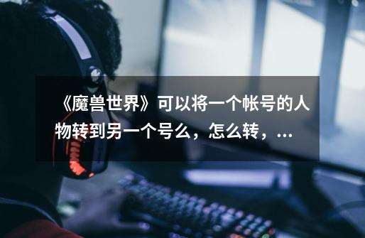 《魔兽世界》可以将一个帐号的人物转到另一个号么,怎么转,需要多少点,魔兽转服有时间限制吗-第1张-游戏信息-龙启网