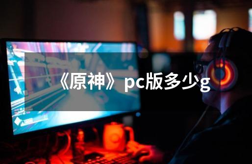 《原神》pc版多少g-第1张-游戏信息-龙启网
