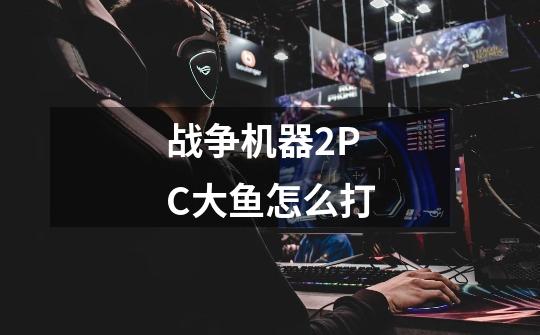 战争机器2PC大鱼怎么打-第1张-游戏信息-龙启网