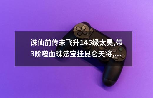 诛仙前传未飞升145级太昊,带3阶噬血珠法宝挂昆仑天将,能做到0耗血吗-第1张-游戏信息-龙启网