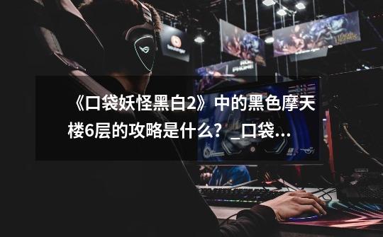 《口袋妖怪黑白2》中的黑色摩天楼6层的攻略是什么?_口袋妖怪黑白2图文流程攻略-第1张-游戏信息-龙启网