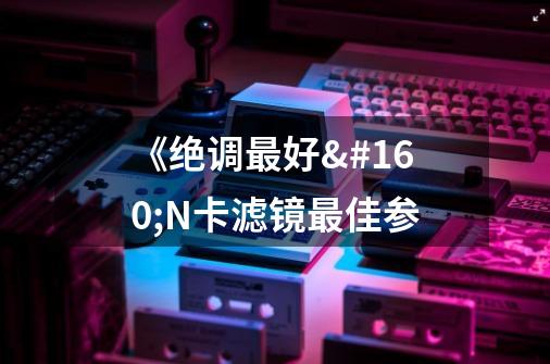 《绝调最好 N卡滤镜最佳参-第1张-游戏信息-龙启网