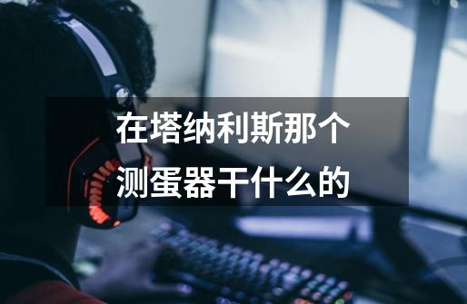 在塔纳利斯那个测蛋器干什么的-第1张-游戏信息-龙启网