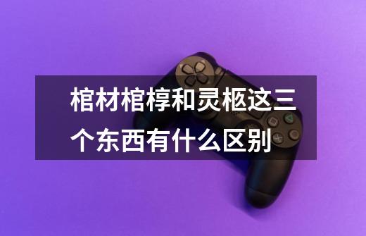 棺材棺椁和灵柩这三个东西有什么区别-第1张-游戏信息-龙启网