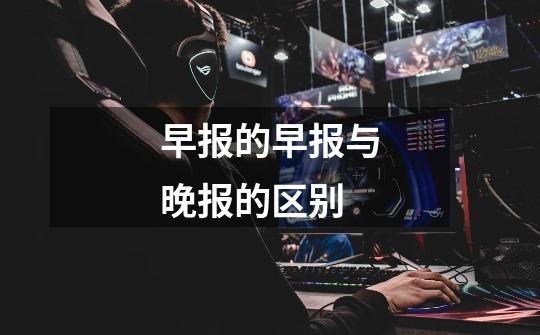 早报的早报与晚报的区别-第1张-游戏信息-龙启网