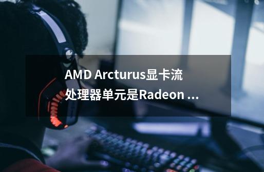 AMD Arcturus显卡流处理器单元是Radeon VII的多少倍-第1张-游戏信息-龙启网