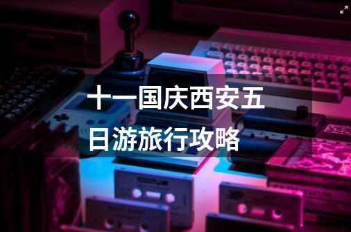 十一国庆西安五日游旅行攻略-第1张-游戏信息-龙启网