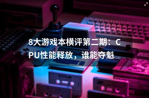 8大游戏本横评第二期:CPU性能释放,谁能夺魁-第1张-游戏信息-龙启网
