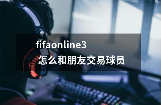 fifaonline3 怎么和朋友交易球员-第1张-游戏信息-龙启网