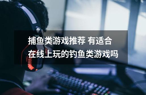 捕鱼类游戏推荐 有适合在线上玩的钓鱼类游戏吗-第1张-游戏信息-龙启网