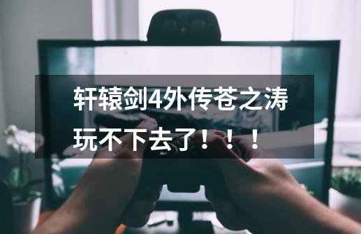轩辕剑4外传苍之涛玩不下去了!!!-第1张-游戏信息-龙启网